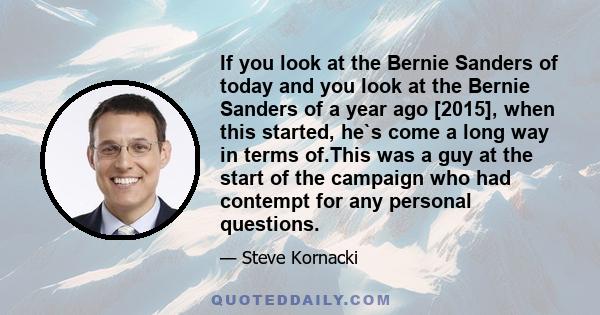 If you look at the Bernie Sanders of today and you look at the Bernie Sanders of a year ago [2015], when this started, he`s come a long way in terms of.This was a guy at the start of the campaign who had contempt for