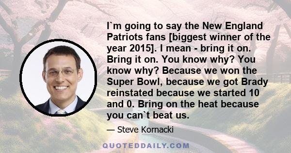 I`m going to say the New England Patriots fans [biggest winner of the year 2015]. I mean - bring it on. Bring it on. You know why? You know why? Because we won the Super Bowl, because we got Brady reinstated because we