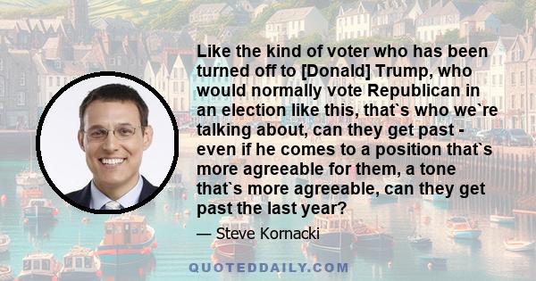 Like the kind of voter who has been turned off to [Donald] Trump, who would normally vote Republican in an election like this, that`s who we`re talking about, can they get past - even if he comes to a position that`s