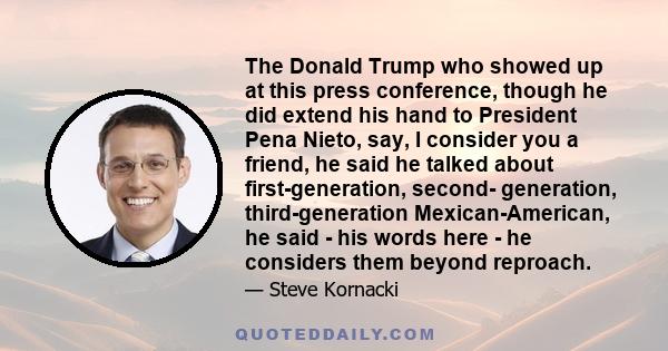 The Donald Trump who showed up at this press conference, though he did extend his hand to President Pena Nieto, say, I consider you a friend, he said he talked about first-generation, second- generation,