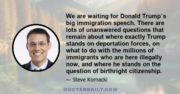 We are waiting for Donald Trump`s big immigration speech. There are lots of unanswered questions that remain about where exactly Trump stands on deportation forces, on what to do with the millions of immigrants who are