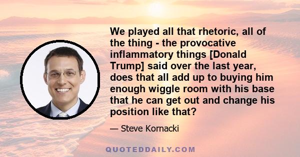 We played all that rhetoric, all of the thing - the provocative inflammatory things [Donald Trump] said over the last year, does that all add up to buying him enough wiggle room with his base that he can get out and