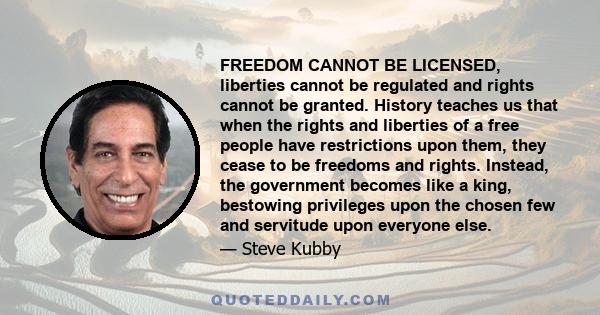 FREEDOM CANNOT BE LICENSED, liberties cannot be regulated and rights cannot be granted. History teaches us that when the rights and liberties of a free people have restrictions upon them, they cease to be freedoms and