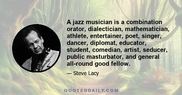 A jazz musician is a combination orator, dialectician, mathematician, athlete, entertainer, poet, singer, dancer, diplomat, educator, student, comedian, artist, seducer, public masturbator, and general all-round good