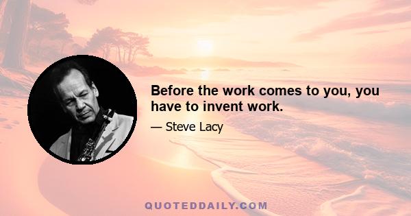 Before the work comes to you, you have to invent work.