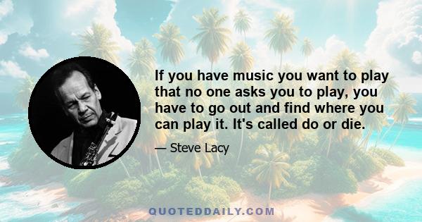 If you have music you want to play that no one asks you to play, you have to go out and find where you can play it. It's called do or die.