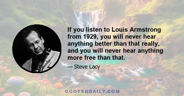 If you listen to Louis Armstrong from 1929, you will never hear anything better than that really, and you will never hear anything more free than that.