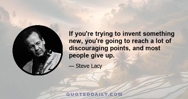 If you're trying to invent something new, you're going to reach a lot of discouraging points, and most people give up.