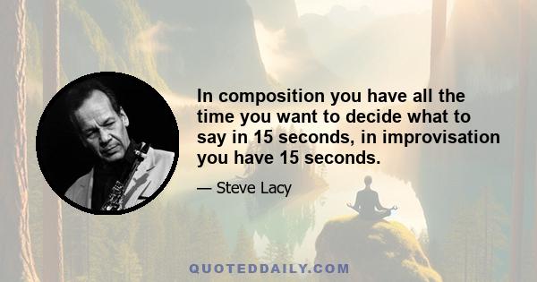 In composition you have all the time you want to decide what to say in 15 seconds, in improvisation you have 15 seconds.