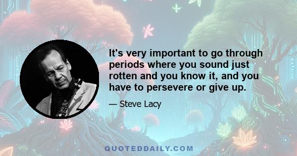 It's very important to go through periods where you sound just rotten and you know it, and you have to persevere or give up.