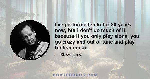 I've performed solo for 20 years now, but I don't do much of it, because if you only play alone, you go crazy and out of tune and play foolish music.