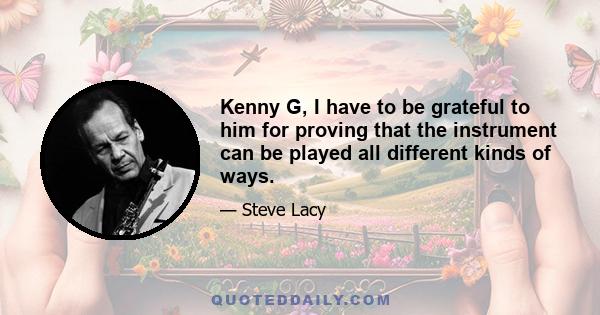 Kenny G, I have to be grateful to him for proving that the instrument can be played all different kinds of ways.