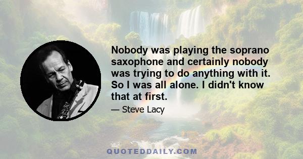 Nobody was playing the soprano saxophone and certainly nobody was trying to do anything with it. So I was all alone. I didn't know that at first.