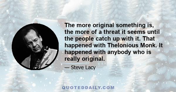 The more original something is, the more of a threat it seems until the people catch up with it. That happened with Thelonious Monk. It happened with anybody who is really original.