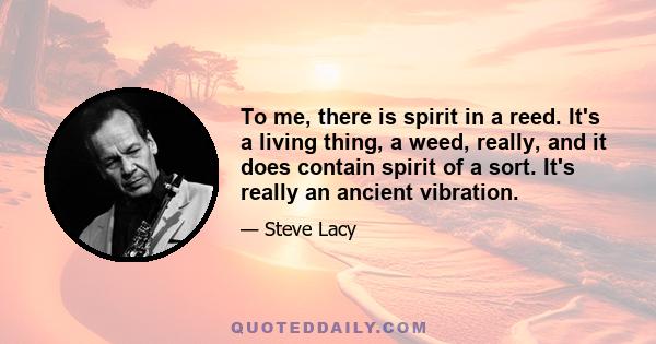 To me, there is spirit in a reed. It's a living thing, a weed, really, and it does contain spirit of a sort. It's really an ancient vibration.