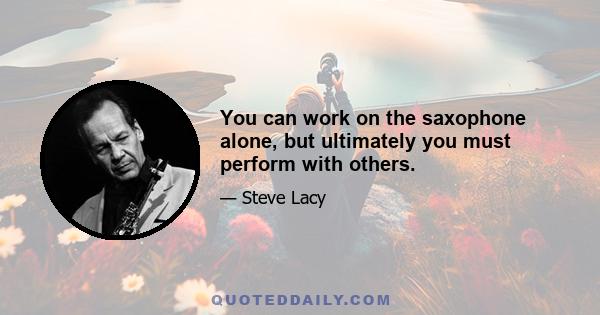 You can work on the saxophone alone, but ultimately you must perform with others.