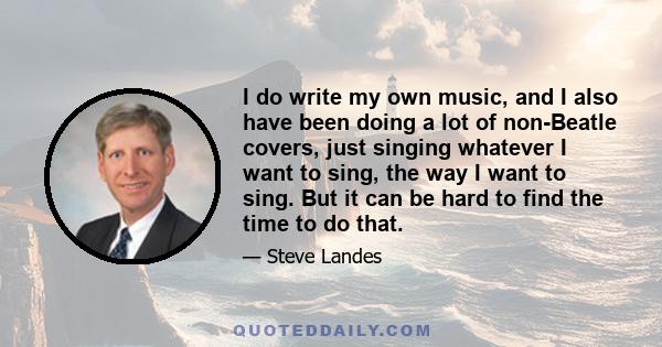 I do write my own music, and I also have been doing a lot of non-Beatle covers, just singing whatever I want to sing, the way I want to sing. But it can be hard to find the time to do that.