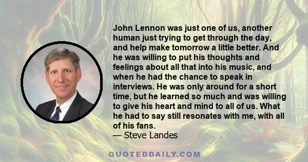 John Lennon was just one of us, another human just trying to get through the day, and help make tomorrow a little better. And he was willing to put his thoughts and feelings about all that into his music, and when he