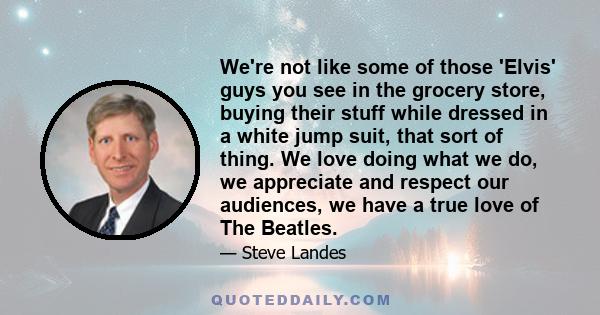 We're not like some of those 'Elvis' guys you see in the grocery store, buying their stuff while dressed in a white jump suit, that sort of thing. We love doing what we do, we appreciate and respect our audiences, we