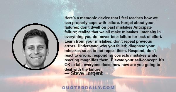 Here's a memonic device that I feel teaches how we can properly cope with failure. Forget about your failures; don't dwell on past mistakes Anticipate failure; realize that we all make mistakes. Intensity in everything