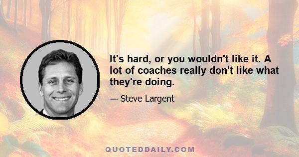 It's hard, or you wouldn't like it. A lot of coaches really don't like what they're doing.