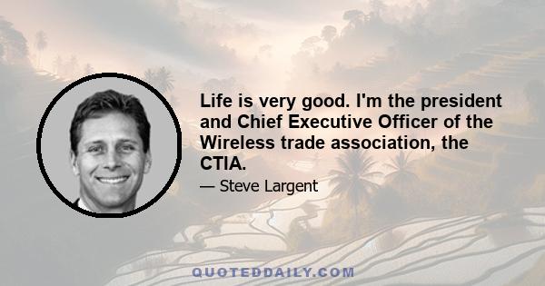 Life is very good. I'm the president and Chief Executive Officer of the Wireless trade association, the CTIA.