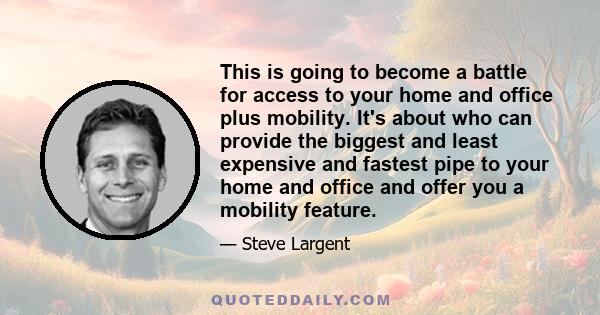 This is going to become a battle for access to your home and office plus mobility. It's about who can provide the biggest and least expensive and fastest pipe to your home and office and offer you a mobility feature.