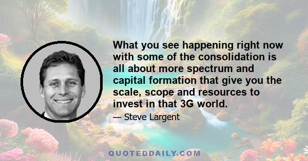 What you see happening right now with some of the consolidation is all about more spectrum and capital formation that give you the scale, scope and resources to invest in that 3G world.