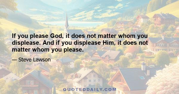 If you please God, it does not matter whom you displease. And if you displease Him, it does not matter whom you please.