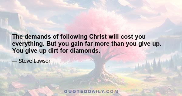 The demands of following Christ will cost you everything. But you gain far more than you give up. You give up dirt for diamonds.