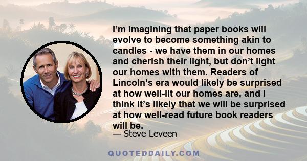 I’m imagining that paper books will evolve to become something akin to candles - we have them in our homes and cherish their light, but don’t light our homes with them. Readers of Lincoln’s era would likely be surprised 