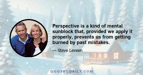 Perspective is a kind of mental sunblock that, provided we apply it properly, prevents us from getting burned by past mistakes.