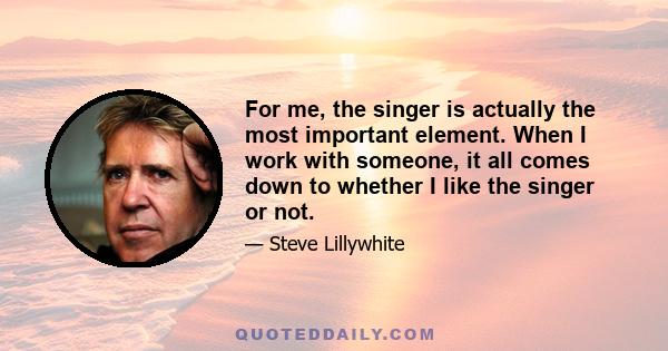 For me, the singer is actually the most important element. When I work with someone, it all comes down to whether I like the singer or not.