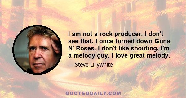 I am not a rock producer. I don't see that. I once turned down Guns N' Roses. I don't like shouting. I'm a melody guy. I love great melody.