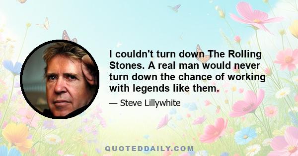 I couldn't turn down The Rolling Stones. A real man would never turn down the chance of working with legends like them.