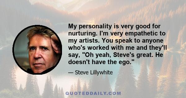 My personality is very good for nurturing. I'm very empathetic to my artists. You speak to anyone who's worked with me and they'll say, Oh yeah, Steve's great. He doesn't have the ego.