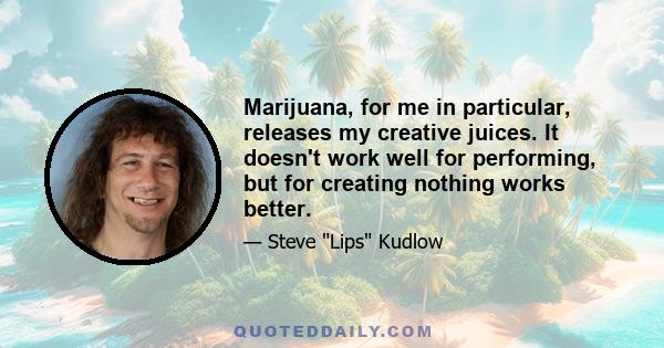 Marijuana, for me in particular, releases my creative juices. It doesn't work well for performing, but for creating nothing works better.