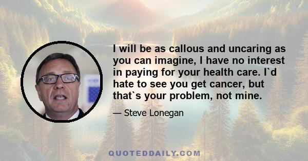 I will be as callous and uncaring as you can imagine, I have no interest in paying for your health care. I`d hate to see you get cancer, but that`s your problem, not mine.