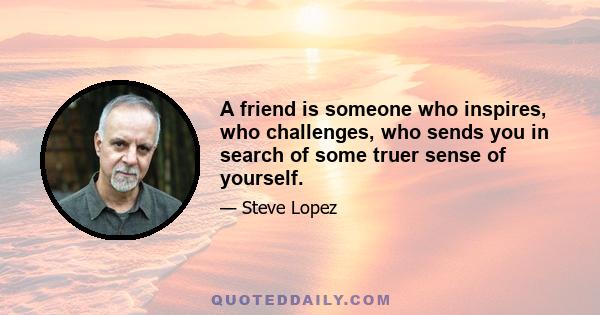 A friend is someone who inspires, who challenges, who sends you in search of some truer sense of yourself.