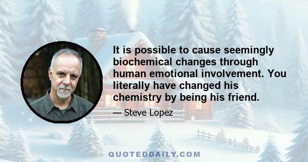 It is possible to cause seemingly biochemical changes through human emotional involvement. You literally have changed his chemistry by being his friend.