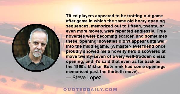 Titled players appeared to be trotting out game after game in which the same old hoary opening sequences, memorized out to fifteen, twenty, or even more moves, were repeated endlessly. True novelties were becoming