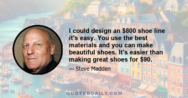 I could design an $800 shoe line it's easy. You use the best materials and you can make beautiful shoes. It's easier than making great shoes for $90.