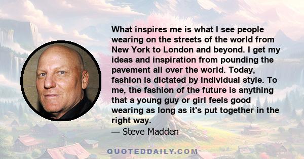 What inspires me is what I see people wearing on the streets of the world from New York to London and beyond. I get my ideas and inspiration from pounding the pavement all over the world. Today, fashion is dictated by