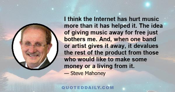 I think the Internet has hurt music more than it has helped it. The idea of giving music away for free just bothers me. And, when one band or artist gives it away, it devalues the rest of the product from those who