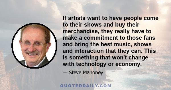 If artists want to have people come to their shows and buy their merchandise, they really have to make a commitment to those fans and bring the best music, shows and interaction that they can. This is something that