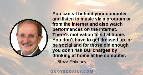 You can sit behind your computer and listen to music via a program or from the Internet and also watch performances on the Internet. There's motivation to sit at home. You don't have to get dressed up, or be social and