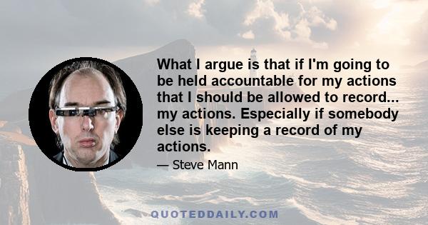 What I argue is that if I'm going to be held accountable for my actions that I should be allowed to record... my actions. Especially if somebody else is keeping a record of my actions.