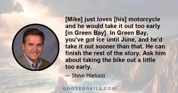 [Mike] just loves [his] motorcycle and he would take it out too early [in Green Bay]. In Green Bay, you've got ice until June, and he'd take it out sooner than that. He can finish the rest of the story. Ask him about