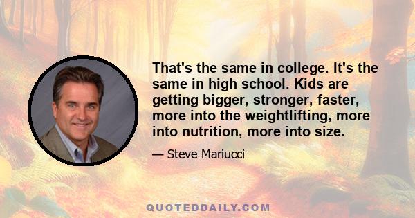 That's the same in college. It's the same in high school. Kids are getting bigger, stronger, faster, more into the weightlifting, more into nutrition, more into size.