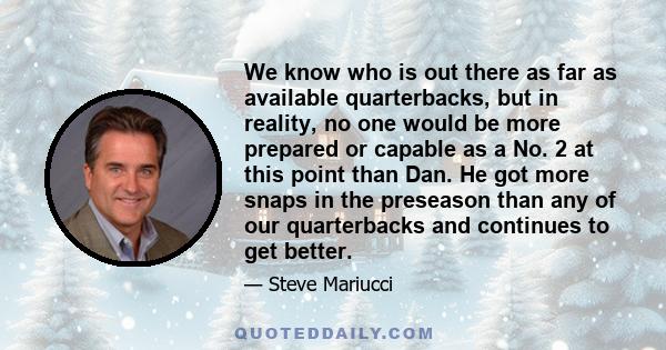 We know who is out there as far as available quarterbacks, but in reality, no one would be more prepared or capable as a No. 2 at this point than Dan. He got more snaps in the preseason than any of our quarterbacks and